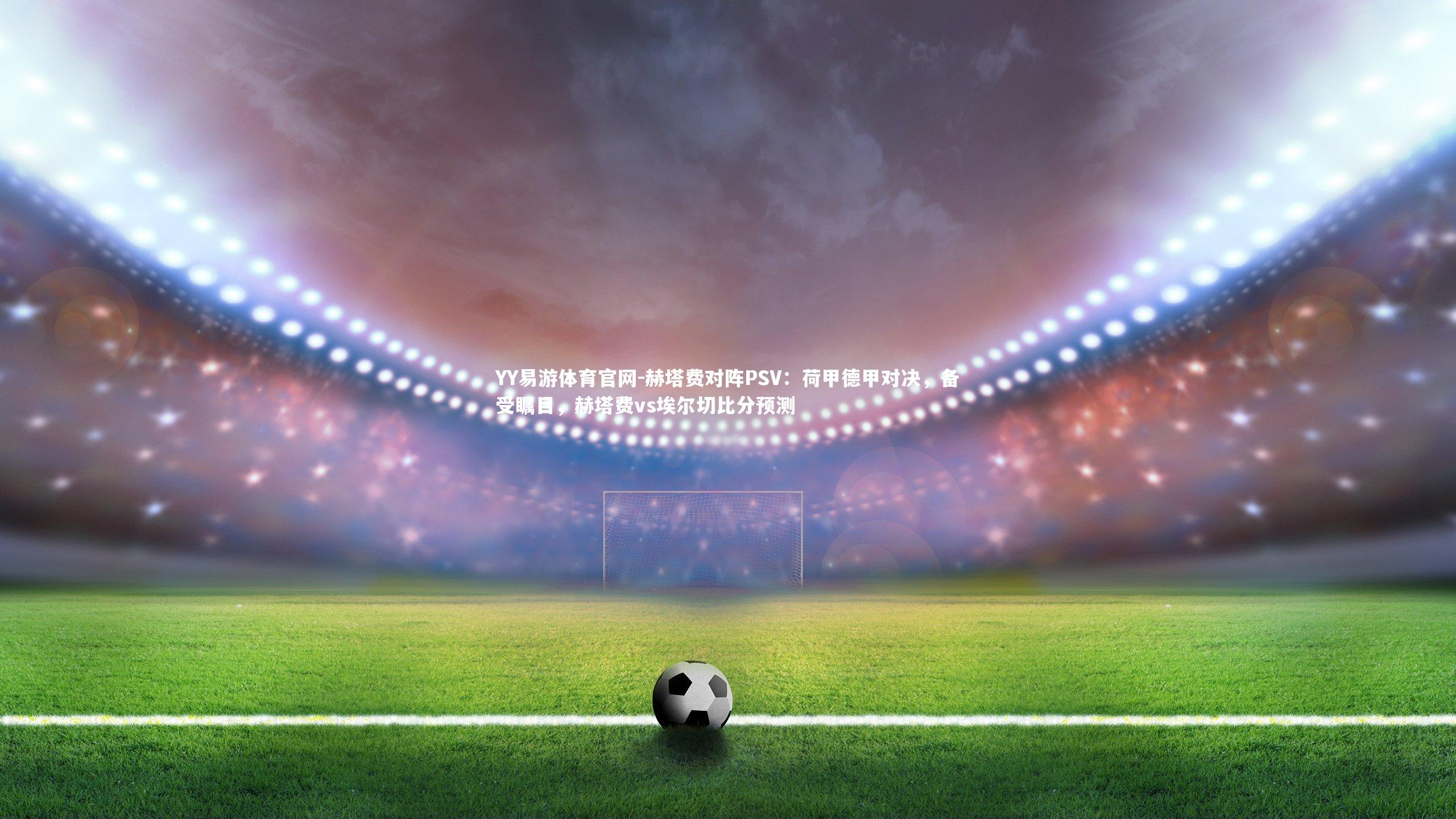 赫塔费对阵PSV：荷甲德甲对决，备受瞩目，赫塔费vs埃尔切比分预测